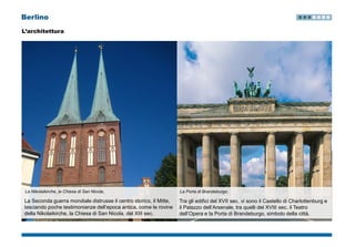 Berlino
L’architettura
La Nikolaikirche, la Chiesa di San Nicola.
La Seconda guerra mondiale distrusse il centro storico, il Mitte,
lasciando poche testimonianze dell’epoca antica, come le rovine
della Nikolaikirche, la Chiesa di San Nicola, del XIII sec.
La Porta di Brandeburgo.
Tra gli edifici del XVII sec. vi sono il Castello di Charlottenburg e
il Palazzo dell’Arsenale, tra quelli del XVIII sec. il Teatro
dell’Opera e la Porta di Brandeburgo, simbolo della città.
 