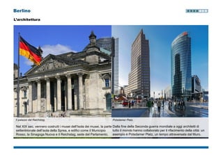 Berlino
L’architettura
Il palazzo del Reichstag.
Nel XIX sec. vennero costruiti i musei dell’Isola dei musei, la parte
settentrionale dell’isola della Sprea, e edifici come il Municipio
Rosso, la Sinagoga Nuova e il Reichstag, sede del Parlamento.
Potsdamer Platz.
Dalla fine della Seconda guerra mondiale a oggi architetti di
tutto il mondo hanno collaborato per il rifacimento della città: un
esempio è Potsdamer Platz, un tempo attraversata dal Muro.
 