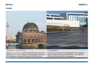 Berlino
I musei
Il Bode Museum, sull’Isola dei musei.
Berlino è ricca di musei: quelli situati sull’Isola dei musei sono il
Museo vecchio, il Nuovo Museo, la Vecchia galleria nazionale, il
Bode-Museum e il Pergamon-Museum, tutti di arte antica.
Di notevole importanza è la Gemäldegalerie, che custodisce
opere di artisti europei dal XIII al XVIII sec., oltre al Brücke-
Museum, al Bauhaus-Archiv e al Berggruen.
La Gemäldegalerie.
 