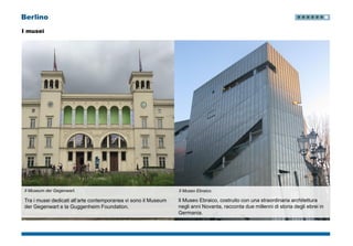 Berlino
I musei
Il Museum der Gegenwart.
Tra i musei dedicati all’arte contemporanea vi sono il Museum
der Gegenwart e la Guggenheim Foundation.
Il Museo Ebraico, costruito con una straordinaria architettura
negli anni Novanta, racconta due millenni di storia degli ebrei in
Germania.
Il Museo Ebraico.
 