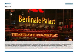 Berlino
Gli eventi
La Berlinale, Festival internazionale del cinema.
Un evento di grande rilievo che si tiene a Berlino è il Festival internazionale del cinema, noto come Berlinale, a febbraio; Berlino è
una delle città fieristiche più importanti del mondo e ospita fiere come l’Internationale Grüne Woche, che riguarda il settore
alimentare, la IFA, che riguarda l’elettronica di consumo, l’ITB, che riguarda il turismo e la ILA, che riguarda il settore dell’aviazione.
 