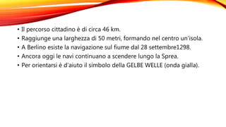 • Il percorso cittadino è di circa 46 km.
• Raggiunge una larghezza di 50 metri, formando nel centro un’isola.
• A Berlino esiste la navigazione sul fiume dal 28 settembre1298.
• Ancora oggi le navi continuano a scendere lungo la Sprea.
• Per orientarsi è d’aiuto il simbolo della GELBE WELLE (onda gialla).
 
