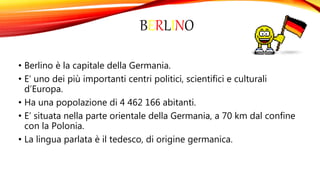 BERLINO
• Berlino è la capitale della Germania.
• E’ uno dei più importanti centri politici, scientifici e culturali
d’Europa.
• Ha una popolazione di 4 462 166 abitanti.
• E’ situata nella parte orientale della Germania, a 70 km dal confine
con la Polonia.
• La lingua parlata è il tedesco, di origine germanica.
 