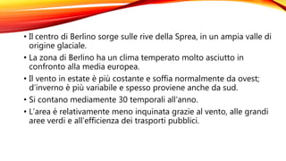 • Il centro di Berlino sorge sulle rive della Sprea, in un ampia valle di
origine glaciale.
• La zona di Berlino ha un clima temperato molto asciutto in
confronto alla media europea.
• Il vento in estate è più costante e soffia normalmente da ovest;
d’inverno è più variabile e spesso proviene anche da sud.
• Si contano mediamente 30 temporali all’anno.
• L’area è relativamente meno inquinata grazie al vento, alle grandi
aree verdi e all’efficienza dei trasporti pubblici.
 