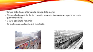 • Il muro di Berlino è chiamato la striscia della morte;
• Divideva Berlino est da Berlino ovest fu innalzato in una notte dopo la seconda
guerra mondiale;
• E’ stato abbattuto nel 1989;
• Da quel momento la città si è riunificata.
 