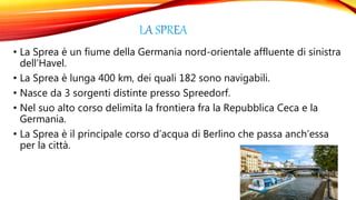 LA SPREA
• La Sprea è un fiume della Germania nord-orientale affluente di sinistra
dell’Havel.
• La Sprea è lunga 400 km, dei quali 182 sono navigabili.
• Nasce da 3 sorgenti distinte presso Spreedorf.
• Nel suo alto corso delimita la frontiera fra la Repubblica Ceca e la
Germania.
• La Sprea è il principale corso d’acqua di Berlino che passa anch’essa
per la città.
 