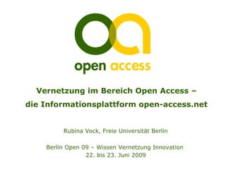 Vernetzung im Bereich Open Access –
die Informationsplattform open-access.net


         Rubina Vock, Freie Universität Berlin

    Berlin Open 09 – Wissen Vernetzung Innovation
                 22. bis 23. Juni 2009
 