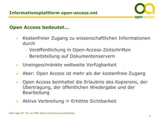 Informationsplattform open-access.net


Open Access bedeutet…

       •      Kostenfreier Zugang zu wissenschaftlichen Informationen
              durch
               - Veröffentlichung in Open-Access-Zeitschriften
               - Bereitstellung auf Dokumentenservern

       •      Uneingeschränkte weltweite Verfügbarkeit
       •      Aber: Open Access ist mehr als der kostenfreie Zugang
       •      Open Access beinhaltet die Erlaubnis des Kopierens, der
              Übertragung, der öffentlichen Wiedergabe und der
              Bearbeitung
       •      Aktive Verbreitung                                  Erhöhte Sichtbarkeit

Berlin Open 09 - 23. Juni 2009, Rubina Vock (Freie Universität Berlin)
                                                                                         6
 