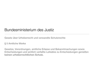 Bundesministerium des Justiz
Gesetz über Urheberrecht und verwandte Schutzrechte

§ 5 Amtliche Werke

Gesetze, Verordnungen, amtliche Erlasse und Bekanntmachungen sowie
Entscheidungen und amtlich verfaßte Leitsätze zu Entscheidungen genießen
keinen urheberrechtlichen Schutz.
 