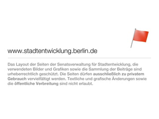 www.stadtentwicklung.berlin.de
Das Layout der Seiten der Senatsverwaltung für Stadtentwicklung, die
verwendeten Bilder und Grafiken sowie die Sammlung der Beiträge sind
urheberrechtlich geschützt. Die Seiten dürfen ausschließlich zu privatem
Gebrauch vervielfältigt werden. Textliche und grafische Änderungen sowie
die öffentliche Verbreitung sind nicht erlaubt.
 