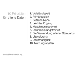 10 Prinzipien           1. Vollständigkeit
für offene Daten            2. Primärquellen
                            3. Zeitliche Nähe
                            4. Leichter Zugang
                            5. Maschinenlesbarkeit
                            6. Diskriminierungsfreiheit
                            7. Die Verwendung offener Standards
                            8. Lizenzierung
                            9. Dauerhaftigkeit
                            10. Nutzungskosten


wiki.opendata-network.org
 