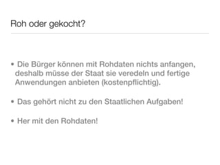 Roh oder gekocht?



• Die Bürger können mit Rohdaten nichts anfangen,
 deshalb müsse der Staat sie veredeln und fertige
 Anwendungen anbieten (kostenpflichtig).

• Das gehört nicht zu den Staatlichen Aufgaben!

• Her mit den Rohdaten!
 