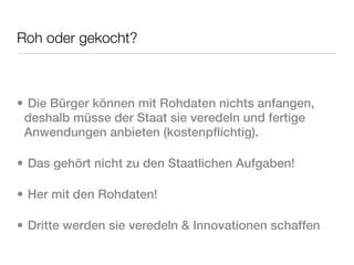 Roh oder gekocht?



• Die Bürger können mit Rohdaten nichts anfangen,
 deshalb müsse der Staat sie veredeln und fertige
 Anwendungen anbieten (kostenpflichtig).

• Das gehört nicht zu den Staatlichen Aufgaben!

• Her mit den Rohdaten!

• Dritte werden sie veredeln & Innovationen schaffen
 