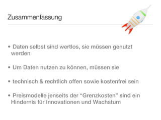 Zusammenfassung



• Daten selbst sind wertlos, sie müssen genutzt
 werden

• Um Daten nutzen zu können, müssen sie

• technisch & rechtlich offen sowie kostenfrei sein

• Preismodelle jenseits der “Grenzkosten” sind ein
 Hindernis für Innovationen und Wachstum
 
