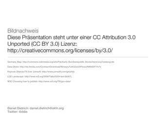 Bildnachweis
Diese Präsentation steht unter einer CC Attribution 3.0
Unported (CC BY 3.0) Lizenz:
http://creativecommons.org/licenses/by/3.0/
Germany Map: http://commons.wikimedia.org/wiki/File:Karte_Bundesrepublik_Deutschland.svg?uselang=de

Data Globe: http://de.fotolia.com/Contract/Download/M/oeytuTuAOZizU3tFkwzJNWblDF7rIvTx

Keynote Objects FX Free Jumsoft: http://www.jumsoft.com/goodies

LOD Landscape: http://www.w3.org/2009/Talks/0204-ted-tbl/#(7)

W3C Choosing how to publish: http://www.w3.org/TR/gov-data/




Daniel Dietrich: daniel.dietrich@okfn.org
Twitter: @ddie
 