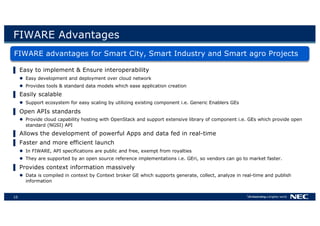 10
FIWARE Advantages
FIWARE advantages for Smart City, Smart Industry and Smart agro Projects
▌ Easy to implement & Ensure interoperability
l Easy development and deployment over cloud network
l Provides tools & standard data models which ease application creation
▌ Easily scalable
l Support ecosystem for easy scaling by utilizing existing component i.e. Generic Enablers GEs
▌ Open APIs standards
l Provide cloud capability hosting with OpenStack and support extensive library of component i.e. GEs which provide open
standard (NGSI) API
▌ Allows the development of powerful Apps and data fed in real-time
▌ Faster and more efficient launch
l In FIWARE, API specifications are public and free, exempt from royalties
l They are supported by an open source reference implementations i.e. GEri, so vendors can go to market faster.
▌ Provides context information massively
l Data is compiled in context by Context broker GE which supports generate, collect, analyze in real-time and publish
information
 