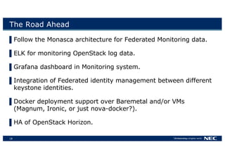 18
The Road Ahead
▌Follow the Monasca architecture for Federated Monitoring data.
▌ELK for monitoring OpenStack log data.
▌Grafana dashboard in Monitoring system.
▌Integration of Federated identity management between different
keystone identities.
▌Docker deployment support over Baremetal and/or VMs
(Magnum, Ironic, or just nova-docker?).
▌HA of OpenStack Horizon.
 
