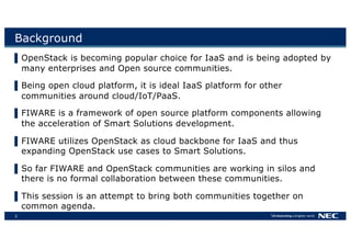 3
Background
▌OpenStack is becoming popular choice for IaaS and is being adopted by
many enterprises and Open source communities.
▌Being open cloud platform, it is ideal IaaS platform for other
communities around cloud/IoT/PaaS.
▌FIWARE is a framework of open source platform components allowing
the acceleration of Smart Solutions development.
▌FIWARE utilizes OpenStack as cloud backbone for IaaS and thus
expanding OpenStack use cases to Smart Solutions.
▌So far FIWARE and OpenStack communities are working in silos and
there is no formal collaboration between these communities.
▌This session is an attempt to bring both communities together on
common agenda.
 