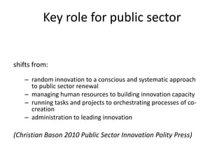 shifts from:
– random innovation to a conscious and systematic approach
to public sector renewal
– managing human resources to building innovation capacity
– running tasks and projects to orchestrating processes of co-
creation
– administration to leading innovation
(Christian Bason 2010 Public Sector Innovation Polity Press)
Key role for public sector
 