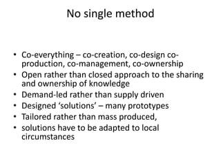 • Co-everything – co-creation, co-design co-
production, co-management, co-ownership
• Open rather than closed approach to the sharing
and ownership of knowledge
• Demand-led rather than supply driven
• Designed ‘solutions’ – many prototypes
• Tailored rather than mass produced,
• solutions have to be adapted to local
circumstances
No single method
 