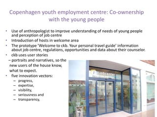 Copenhagen youth employment centre: Co-ownership
with the young people
• Use of anthropologist to improve understanding of needs of young people
and perception of job centre
• Introduction of hosts in welcome area
• The prototype ’Welcome to ckb. Your personal travel guide’ information
about job centre, regulations, opportunities and data about their counselor.
• ckb uses user stories
– portraits and narratives, so the
new users of the house know,
what to expect.
• five innovation vectors:
– progress,
– expertise,
– visibility,
– seriousness and
– transparency,
 