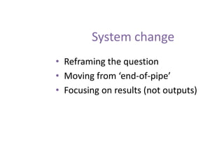 System change
• Reframing the question
• Moving from ‘end-of-pipe’
• Focusing on results (not outputs)
 