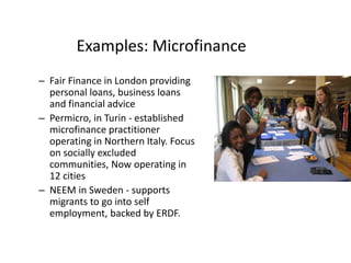 Examples: Microfinance
– Fair Finance in London providing
personal loans, business loans
and financial advice
– Permicro, in Turin - established
microfinance practitioner
operating in Northern Italy. Focus
on socially excluded
communities, Now operating in
12 cities
– NEEM in Sweden - supports
migrants to go into self
employment, backed by ERDF.
 