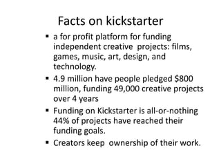 Facts on kickstarter
 a for profit platform for funding
independent creative projects: films,
games, music, art, design, and
technology.
 4.9 million have people pledged $800
million, funding 49,000 creative projects
over 4 years
 Funding on Kickstarter is all-or-nothing
44% of projects have reached their
funding goals.
 Creators keep ownership of their work.
 