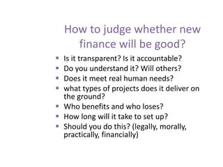 How to judge whether new
finance will be good?
 Is it transparent? Is it accountable?
 Do you understand it? Will others?
 Does it meet real human needs?
 what types of projects does it deliver on
the ground?
 Who benefits and who loses?
 How long will it take to set up?
 Should you do this? (legally, morally,
practically, financially)
 