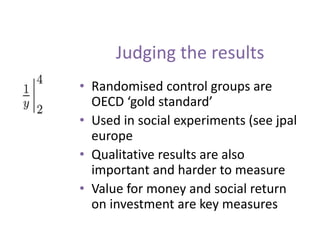 Judging the results
• Randomised control groups are
OECD ‘gold standard’
• Used in social experiments (see jpal
europe
• Qualitative results are also
important and harder to measure
• Value for money and social return
on investment are key measures
 