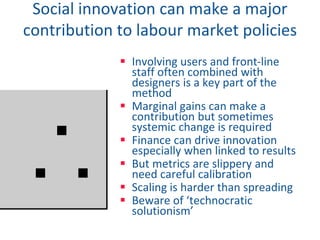 Social innovation can make a major
contribution to labour market policies
 Involving users and front-line
staff often combined with
designers is a key part of the
method
 Marginal gains can make a
contribution but sometimes
systemic change is required
 Finance can drive innovation
especially when linked to results
 But metrics are slippery and
need careful calibration
 Scaling is harder than spreading
 Beware of ‘technocratic
solutionism’
 
