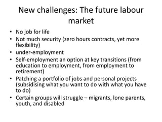 New challenges: The future labour
market
• No job for life
• Not much security (zero hours contracts, yet more
flexibility)
• under-employment
• Self-employment an option at key transitions (from
education to employment, from employment to
retirement)
• Patching a portfolio of jobs and personal projects
(subsidising what you want to do with what you have
to do)
• Certain groups will struggle – migrants, lone parents,
youth, and disabled
 