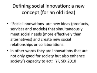 • ‘Social innovations are new ideas (products,
services and models) that simultaneously
meet social needs (more effectively than
alternatives) and create new social
relationships or collaborations.
• In other words they are innovations that are
not only good for society but also enhance
society’s capacity to act.’ YF, SIX 2010
Defining social innovation: a new
concept (for an old idea)
 