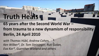 Truth Heals65 years after the Second World War – from the trauma to a new strength of responsibilityBerlin, 24 April 2010 with Thomas Hübl, Andrew Cohen, Ken Wilber*, Dr. Tom Steininger, Ruti Golan, Eva Kor*, Guenther Wieland and others * via skype 
