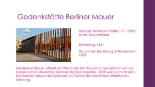 Gedenkstätte Berliner Mauer
Adresse: Bernauer Straße 111, 13355
Berlin, Deutschland

Einweihug: 1961
Datum der Zerstörung: 9-November1989

Die Berliner Mauer, offiziell als "Wand des Anti-faschistischen Schutz" von der
Sozialistischen Deutschen Demokratischen Republik - DDR war auch mit dem
Spitznamen "Mauer der Schande" auf Seiten der Westlichen öffentlichen
Meinung.

 