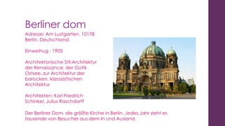 Berliner dom
Adresse: Am Lustgarten, 10178
Berlin, Deutschland
Einweihug : 1905
Architektonische Stil:Architektur
der Renaissance, der Gotik
Ostsee, zur Architektur der
barocken, klassizistischen
Architektur
Architekten: Karl Friedrich
Schinkel, Julius Raschdorff
Der Berliner Dom, die größte Kirche in Berlin. Jedes Jahr zieht es
tausende von Besucher aus dem In und Ausland.

 