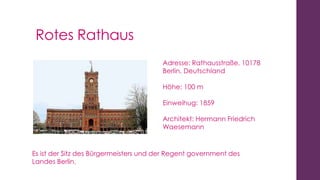 Rotes Rathaus
Adresse: Rathausstraße, 10178
Berlin, Deutschland
Höhe: 100 m
Einweihug: 1859
Architekt: Hermann Friedrich
Waesemann

Es ist der Sitz des Bürgermeisters und der Regent government des
Landes Berlin.

 