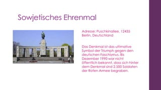 Sowjetisches Ehrenmal
Adresse: Puschkinallee, 12435
Berlin, Deutschland
Das Denkmal ist das ultimative
Symbol der Triumph gegen den
deutschen Faschismus. Bis
Dezember 1990 war nicht
öffentlich bekannt, dass sich hinter
dem Denkmal sind 2.500 Soldaten
der Roten Armee begraben.

 