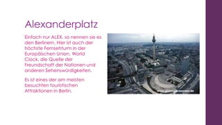 Alexanderplatz
Einfach nur ALEX, so nennen sie es
den Berlinern. Hier ist auch der
höchste Fernsehturm in der
Europäischen Union, World
Clock, die Quelle der
Freundschaft der Nationen und
anderen Sehenswürdigkeiten.
Es ist eines der am meisten
besuchten touristischen
Attraktionen in Berlin.

 