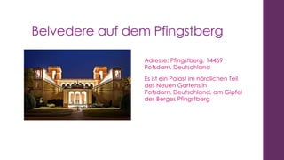 Belvedere auf dem Pfingstberg
Adresse: Pfingstberg, 14469
Potsdam, Deutschland
Es ist ein Palast im nördlichen Teil
des Neuen Gartens in
Potsdam, Deutschland, am Gipfel
des Berges Pfingstberg

 