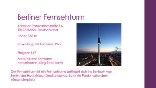 Berliner Fernsehturm
Adresse: Panoramastraße 1A,
10178 Berlin, Deutschland
Höhe: 368 m
Einweihug: 03-Oktober-1969
Etagen: 147
Architekten: Hermann
Henselmann, Jörg Streitparth
Der Fernsehturm ist ein Fernsehturm befindet sich im Zentrum von
Berlin, der Hauptstadt Deutschlands. Es ist ein Punkt nahe dem
Alexanderplatz.

 