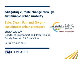 Mitigating climate change through
sustainable urban mobility
Safe, Clean, Fair and Green -
sustainable urban transport
SHEILA WATSON
Director of Environment and Research, and
Deputy Director, FIA Foundation
Berlin, 1st June 2016
 