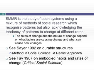 SMMR is the study of open systems using a
mixture of methods of social research which
recognise patterns but also acknowledging the
tendency of patterns to change at different rates.
 The rates of change and the nature of change depend
on what factors are causing change and what can
cause new changes.
 See Sayer 1992 on durable structures
 Method in Social Science: A Realist Approach
 See Fay 1987 on embodied habits and rates of
change (Critical Social Science)
10
 
