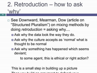 2. Retroduction – how to ask
‘why’
 See Downward, Mearman, Dow (article on
“Structured Pluralism”) on mixing methods by
doing retroduction = asking why....
 Ask why the data look the way they do.
 Ask why the culture accepts as ‘normal’ what is
thought to be normal
 Ask why something has happened which seems
deviant;
to some agent, this is ethical or right action?
This is a small step in building up a picture
11
 