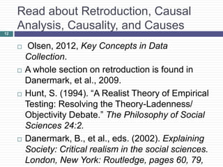 Read about Retroduction, Causal
Analysis, Causality, and Causes
 Olsen, 2012, Key Concepts in Data
Collection.
 A whole section on retroduction is found in
Danermark, et al., 2009.
 Hunt, S. (1994). “A Realist Theory of Empirical
Testing: Resolving the Theory-Ladenness/
Objectivity Debate.” The Philosophy of Social
Sciences 24:2.
 Danermark, B., et al., eds. (2002). Explaining
Society: Critical realism in the social sciences.
London, New York: Routledge, pages 60, 79,
12
 