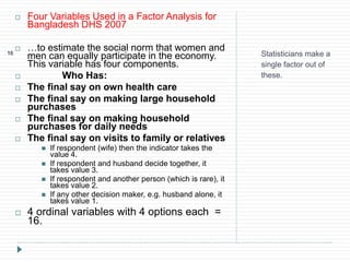 Statisticians make a
single factor out of
these.
16
 Four Variables Used in a Factor Analysis for
Bangladesh DHS 2007
 …to estimate the social norm that women and
men can equally participate in the economy.
This variable has four components.
 Who Has:
 The final say on own health care
 The final say on making large household
purchases
 The final say on making household
purchases for daily needs
 The final say on visits to family or relatives
 If respondent (wife) then the indicator takes the
value 4.
 If respondent and husband decide together, it
takes value 3.
 If respondent and another person (which is rare), it
takes value 2.
 If any other decision maker, e.g. husband alone, it
takes value 1.
 4 ordinal variables with 4 options each =
16.
 
