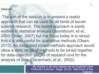 2
Abstract:
The aim of the session is to present a realist
approach that can be used for all kinds of social-
science research. The realist approach is easily
evident in statistical analysis (Boorsboom, et al.,
2003; Olsen, 2007) but the focus today is to stress
that it is also useful for qualitative methods (Olsen,
2012). An integrated mixed-methods approach would
allow a wide range of methods to be joined together
for data-collection stages of research and for the
analysis of data (Danermark, et al., 2002).
My thanks to all who helped me put together Data
Collection (London: Sage, 2012), with most of this
material.
 