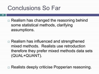 Conclusions So Far
 Realism has changed the reasoning behind
some statistical methods, clarifying
assumptions.
 Realism has influenced and strengthened
mixed methods. Realists use retroduction
therefore they prefer mixed methods data sets
(QUAL+QUANT).
 Realists deeply criticise Popperian reasoning.
20
 