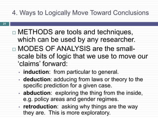 4. Ways to Logically Move Toward Conclusions
 METHODS are tools and techniques,
which can be used by any researcher.
 MODES OF ANALYSIS are the small-
scale bits of logic that we use to move our
‘claims’ forward:
• induction: from particular to general.
• deduction: adducing from laws or theory to the
specific prediction for a given case.
• abduction: exploring the thing from the inside,
e.g. policy areas and gender regimes.
• retroduction: asking why things are the way
they are. This is more exploratory.
21
 