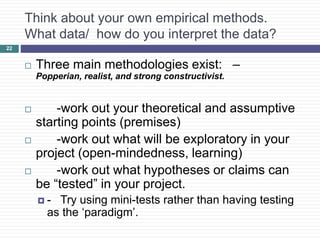 22
Think about your own empirical methods.
What data/ how do you interpret the data?
 Three main methodologies exist: –
Popperian, realist, and strong constructivist.
 -work out your theoretical and assumptive
starting points (premises)
 -work out what will be exploratory in your
project (open-mindedness, learning)
 -work out what hypotheses or claims can
be “tested” in your project.
 - Try using mini-tests rather than having testing
as the ‘paradigm’.
 